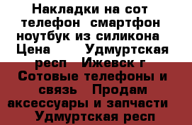 Накладки на сот. телефон, смартфон, ноутбук из силикона › Цена ­ 2 - Удмуртская респ., Ижевск г. Сотовые телефоны и связь » Продам аксессуары и запчасти   . Удмуртская респ.